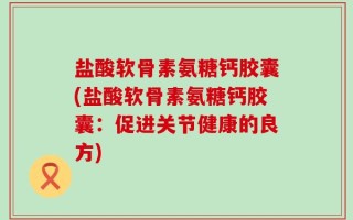 盐酸软骨素氨糖钙胶囊(盐酸软骨素氨糖钙胶囊：促进关节健康的良方)