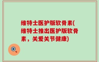 维特士医护版软骨素(维特士推出医护版软骨素，关爱关节健康)