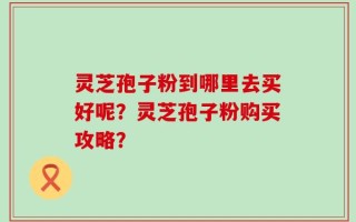 灵芝孢子粉到哪里去买好呢？灵芝孢子粉购买攻略？
