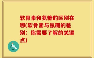 软骨素和氨糖的区别在哪(软骨素与氨糖的差别：你需要了解的关键点)