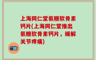上海同仁堂氨糖软骨素钙片(上海同仁堂推出氨糖软骨素钙片，缓解关节疼痛)