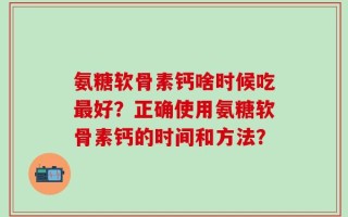 氨糖软骨素钙啥时候吃最好？正确使用氨糖软骨素钙的时间和方法？