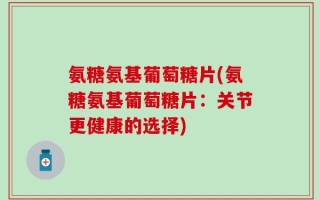 氨糖氨基葡萄糖片(氨糖氨基葡萄糖片：关节更健康的选择)