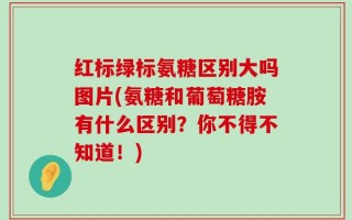 红标绿标氨糖区别大吗图片(氨糖和葡萄糖胺有什么区别？你不得不知道！)