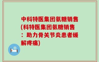 中科特医集团氨糖销售(科特医集团氨糖销售：助力骨关节炎患者缓解疼痛)