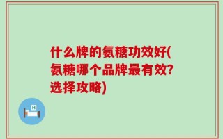 什么牌的氨糖功效好(氨糖哪个品牌最有效？选择攻略)