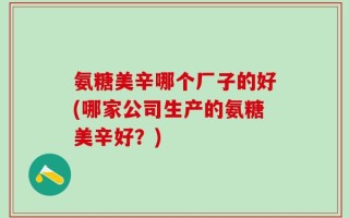 氨糖美辛哪个厂子的好(哪家公司生产的氨糖美辛好？)