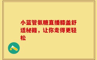 小蓝管氨糖直播膝盖舒适秘籍，让你走得更轻松