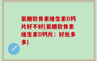 氨糖软骨素维生素D钙片好不好(氨糖软骨素维生素D钙片：好处多多)