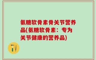 氨糖软骨素骨关节营养品(氨糖软骨素：专为关节健康的营养品)