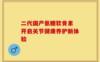 二代国产氨糖软骨素 开启关节健康养护新体验