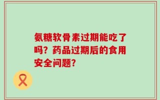 氨糖软骨素过期能吃了吗？药品过期后的食用安全问题？