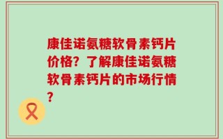 康佳诺氨糖软骨素钙片价格？了解康佳诺氨糖软骨素钙片的市场行情？