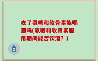 吃了氨糖和软骨素能喝酒吗(氨糖和软骨素服用期间能否饮酒？)