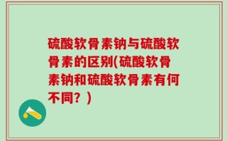 硫酸软骨素钠与硫酸软骨素的区别(硫酸软骨素钠和硫酸软骨素有何不同？)