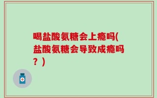 喝盐酸氨糖会上瘾吗(盐酸氨糖会导致成瘾吗？)