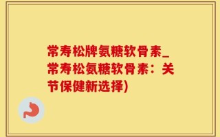常寿松牌氨糖软骨素_常寿松氨糖软骨素：关节保健新选择)
