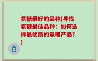 氨糖最好的品种(寻找氨糖最佳品种：如何选择最优质的氨糖产品？)