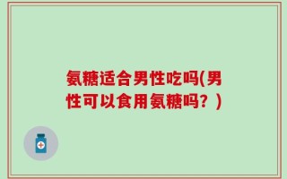 氨糖适合男性吃吗(男性可以食用氨糖吗？)