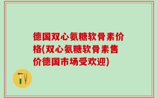 德国双心氨糖软骨素价格(双心氨糖软骨素售价德国市场受欢迎)