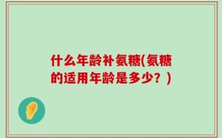 什么年龄补氨糖(氨糖的适用年龄是多少？)