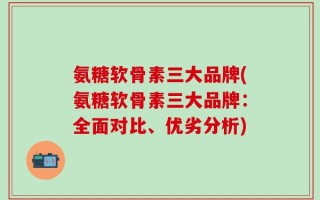 氨糖软骨素三大品牌(氨糖软骨素三大品牌：全面对比、优劣分析)