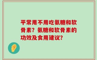 平常用不用吃氨糖和软骨素？氨糖和软骨素的功效及食用建议？