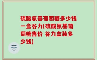 硫酸氨基葡萄糖多少钱一盒谷力(硫酸氨基葡萄糖售价 谷力盒装多少钱)