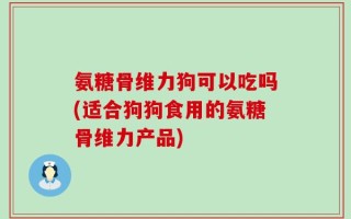 氨糖骨维力狗可以吃吗(适合狗狗食用的氨糖骨维力产品)