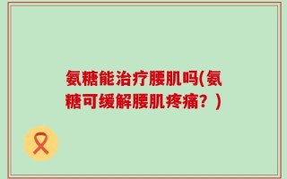 氨糖能治疗腰肌吗(氨糖可缓解腰肌疼痛？)