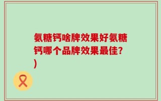 氨糖钙啥牌效果好氨糖钙哪个品牌效果最佳？)