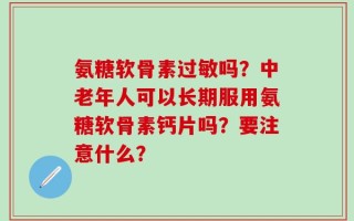 氨糖软骨素过敏吗？中老年人可以长期服用氨糖软骨素钙片吗？要注意什么？