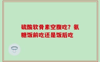 硫酸软骨素空腹吃？氨糖饭前吃还是饭后吃