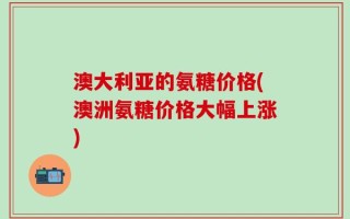 澳大利亚的氨糖价格(澳洲氨糖价格大幅上涨)