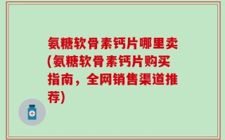 氨糖软骨素钙片哪里卖(氨糖软骨素钙片购买指南，全网销售渠道推荐)