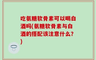 吃氨糖软骨素可以喝白酒吗(氨糖软骨素与白酒的搭配该注意什么？)