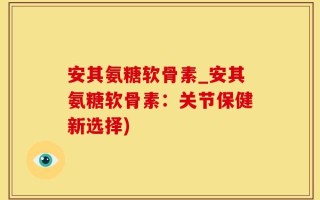 安其氨糖软骨素_安其氨糖软骨素：关节保健新选择)