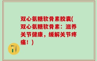 双心氨糖软骨素胶囊(双心氨糖软骨素：滋养关节健康，缓解关节疼痛！)