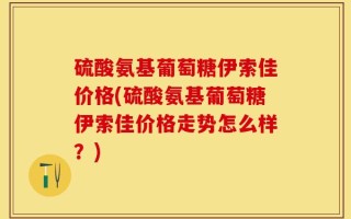 硫酸氨基葡萄糖伊索佳价格(硫酸氨基葡萄糖伊索佳价格走势怎么样？)