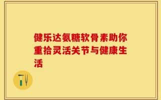 健乐达氨糖软骨素助你重拾灵活关节与健康生活