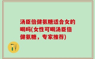 汤臣倍健氨糖适合女的喝吗(女性可喝汤臣倍健氨糖，专家推荐)