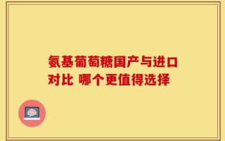 氨基葡萄糖国产与进口对比 哪个更值得选择