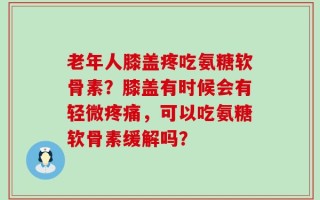 老年人膝盖疼吃氨糖软骨素？膝盖有时候会有轻微疼痛，可以吃氨糖软骨素缓解吗？