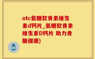 otc氨糖软骨素维生素d钙片_氨糖软骨素维生素D钙片 助力骨骼健康)