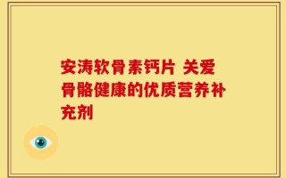 安涛软骨素钙片 关爱骨骼健康的优质营养补充剂