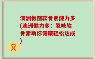 澳洲氨糖软骨素健力多(澳洲健力多：氨糖软骨素助你健康轻松达成)