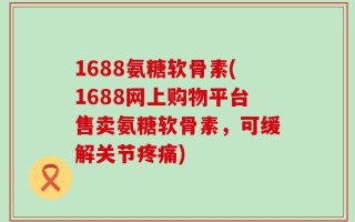 1688氨糖软骨素(1688网上购物平台售卖氨糖软骨素，可缓解关节疼痛)