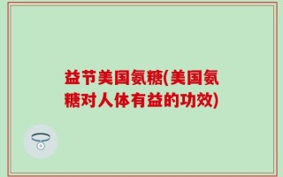 益节美国氨糖(美国氨糖对人体有益的功效)