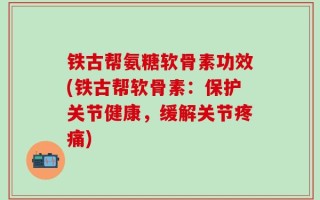 铁古帮氨糖软骨素功效(铁古帮软骨素：保护关节健康，缓解关节疼痛)