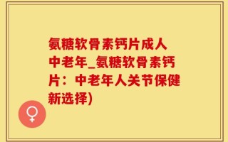 氨糖软骨素钙片成人 中老年_氨糖软骨素钙片：中老年人关节保健新选择)